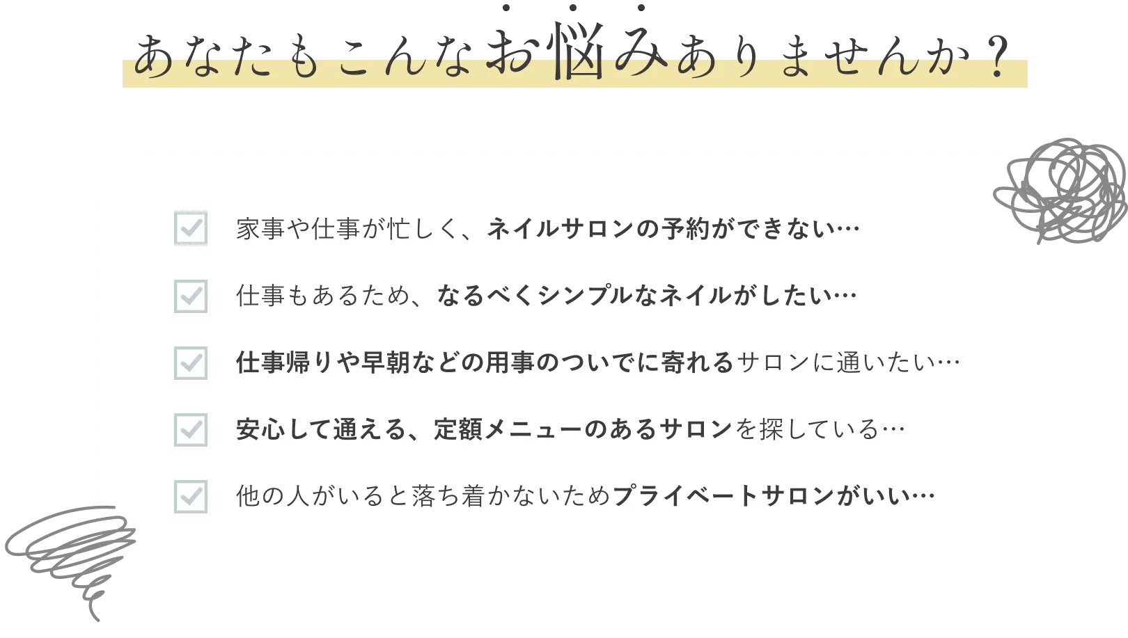 あなたにもこんなお悩みありませんか？｜1．家事や仕事が忙しくネイルサロンの予約ができない 2．仕事もあるため、なるべくシンプルなネイルがしたい 3．仕事帰りや早朝などに用事のついでに寄れるサロンに通いたい 4．安心して通える定額メニューのあるサロンを探している 5．ほかの人がいると落ち着かないためプライベートサロンがいい