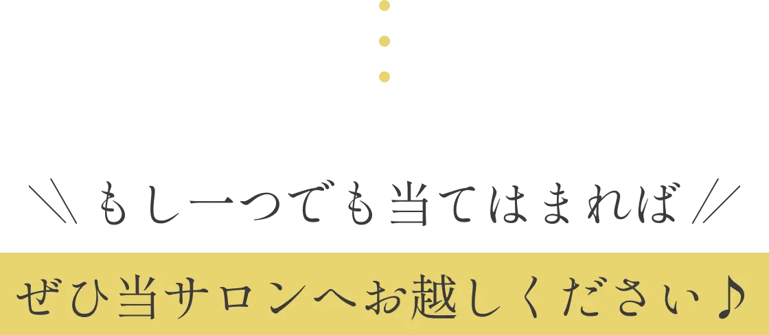 もし一つでも当てはまれば、ぜひ当サロンへお越しください